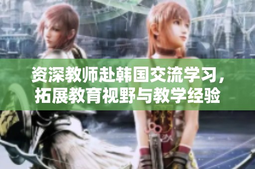 资深教师赴韩国交流学习，拓展教育视野与教学经验