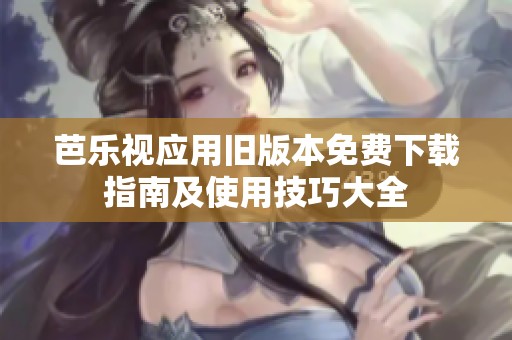 芭乐视应用旧版本免费下载指南及使用技巧大全