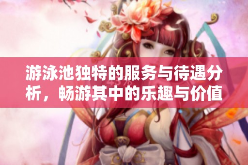 游泳池独特的服务与待遇分析，畅游其中的乐趣与价值