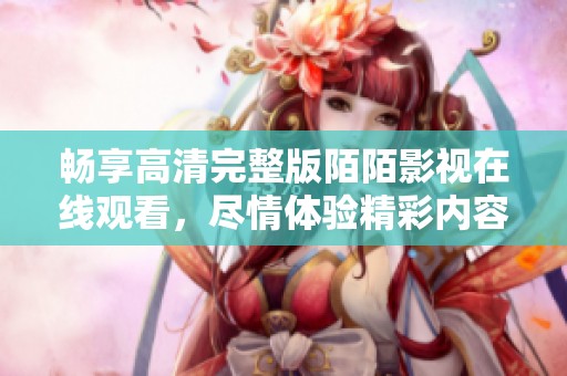 畅享高清完整版陌陌影视在线观看，尽情体验精彩内容不容错过