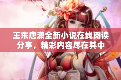 王东唐潇全新小说在线阅读分享，精彩内容尽在其中