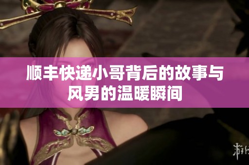 顺丰快递小哥背后的故事与风男的温暖瞬间