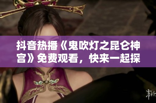 抖音热播《鬼吹灯之昆仑神宫》免费观看，快来一起探索神秘故事