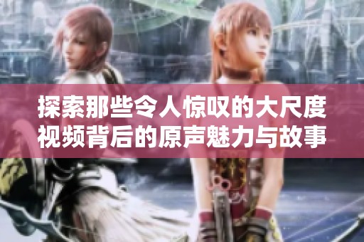 探索那些令人惊叹的大尺度视频背后的原声魅力与故事
