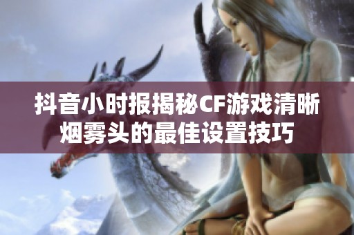 抖音小时报揭秘CF游戏清晰烟雾头的最佳设置技巧