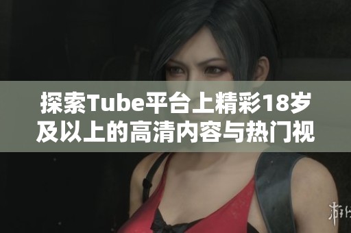 探索Tube平台上精彩18岁及以上的高清内容与热门视频解析