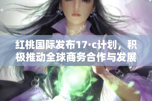 红桃国际发布17·c计划，积极推动全球商务合作与发展