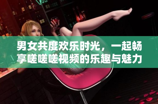 男女共度欢乐时光，一起畅享嗟嗟嗟视频的乐趣与魅力