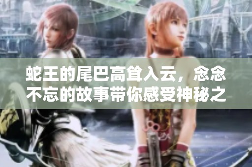 蛇王的尾巴高耸入云，念念不忘的故事带你感受神秘之旅