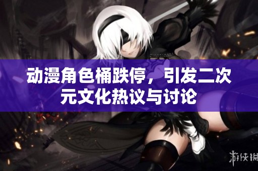动漫角色桶跌停，引发二次元文化热议与讨论