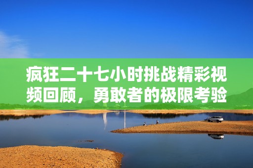 疯狂二十七小时挑战精彩视频回顾，勇敢者的极限考验