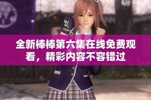 全新棒棒第六集在线免费观看，精彩内容不容错过