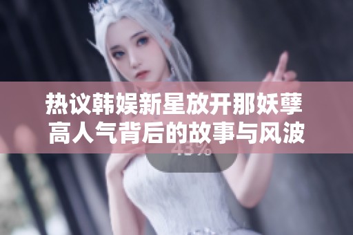 热议韩娱新星放开那妖孽 高人气背后的故事与风波