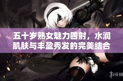 五十岁熟女魅力四射，水润肌肤与丰盈秀发的完美结合