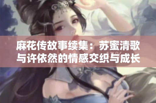 麻花传故事续集：苏蜜清歌与许依然的情感交织与成长之旅