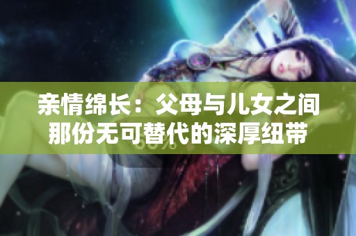 亲情绵长：父母与儿女之间那份无可替代的深厚纽带