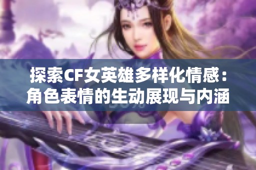 探索CF女英雄多样化情感：角色表情的生动展现与内涵分析