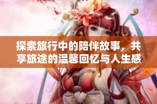 探索旅行中的陪伴故事，共享旅途的温馨回忆与人生感悟