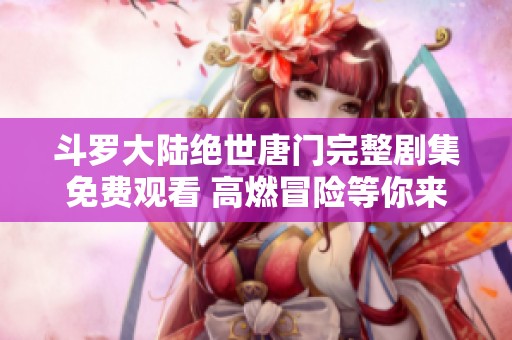 斗罗大陆绝世唐门完整剧集免费观看 高燃冒险等你来体验