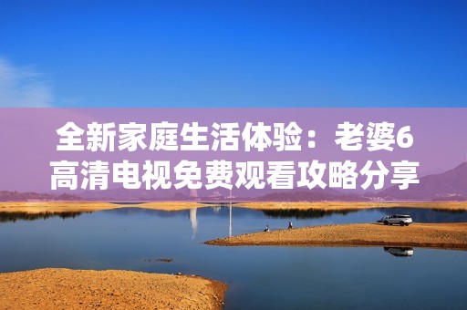 全新家庭生活体验：老婆6高清电视免费观看攻略分享
