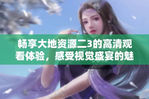 畅享大地资源二3的高清观看体验，感受视觉盛宴的魅力