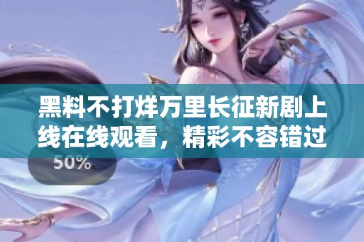 黑料不打烊万里长征新剧上线在线观看，精彩不容错过