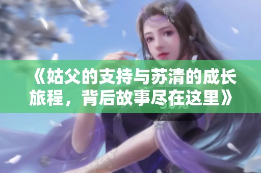 《姑父的支持与苏清的成长旅程，背后故事尽在这里》