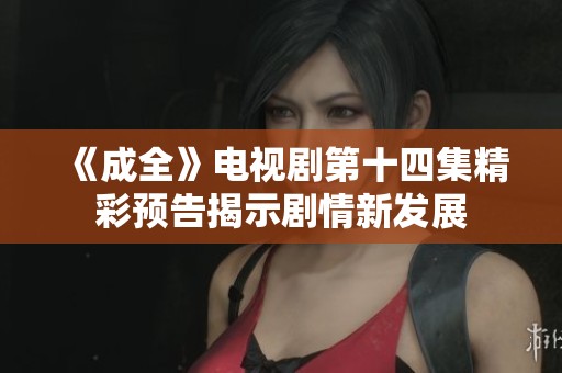 《成全》电视剧第十四集精彩预告揭示剧情新发展