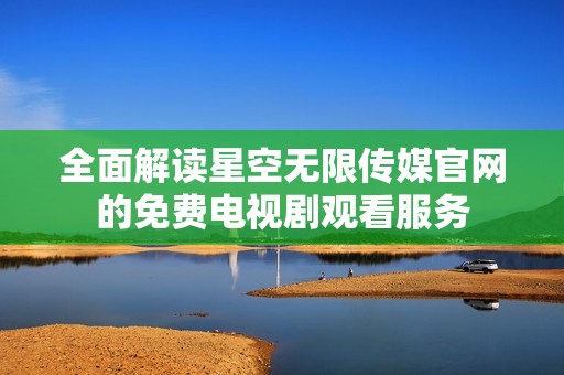 全面解读星空无限传媒官网的免费电视剧观看服务