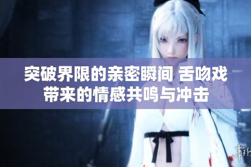 突破界限的亲密瞬间 舌吻戏带来的情感共鸣与冲击