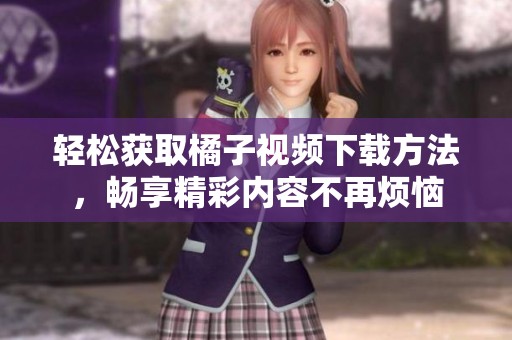 轻松获取橘子视频下载方法，畅享精彩内容不再烦恼