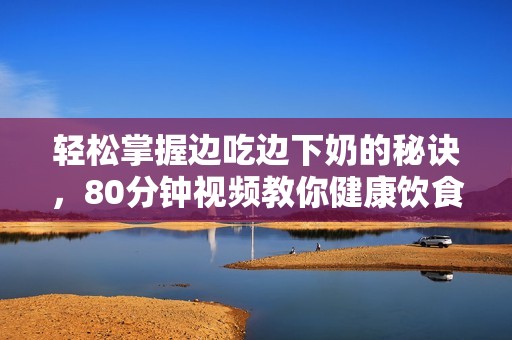 轻松掌握边吃边下奶的秘诀，80分钟视频教你健康饮食方式