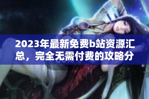 2023年最新免费b站资源汇总，完全无需付费的攻略分享