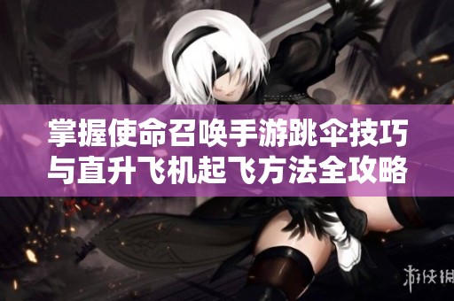 掌握使命召唤手游跳伞技巧与直升飞机起飞方法全攻略
