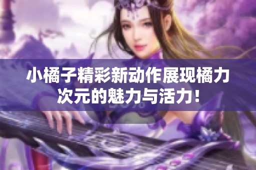 小橘子精彩新动作展现橘力次元的魅力与活力！