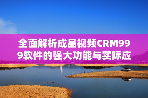 全面解析成品视频CRM999软件的强大功能与实际应用