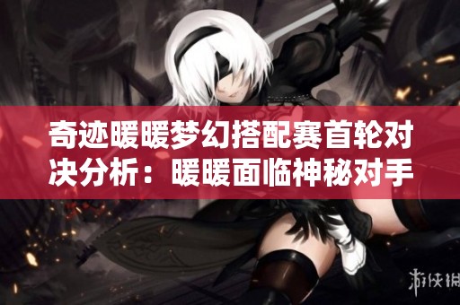 奇迹暖暖梦幻搭配赛首轮对决分析：暖暖面临神秘对手的挑战与惊艳表现