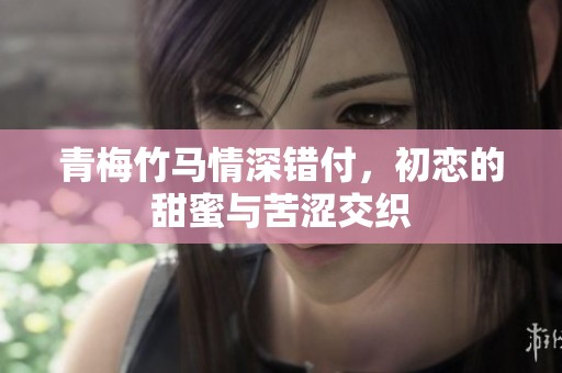 青梅竹马情深错付，初恋的甜蜜与苦涩交织