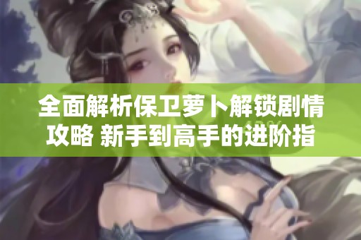 全面解析保卫萝卜解锁剧情攻略 新手到高手的进阶指南