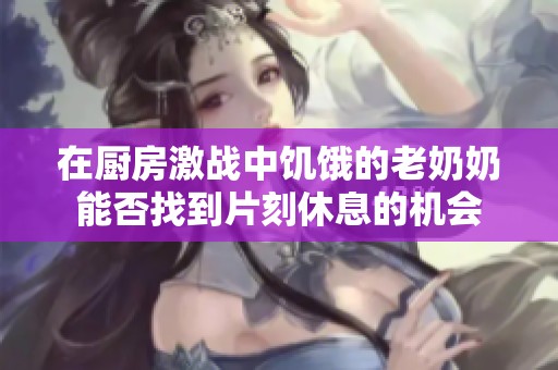 在厨房激战中饥饿的老奶奶能否找到片刻休息的机会