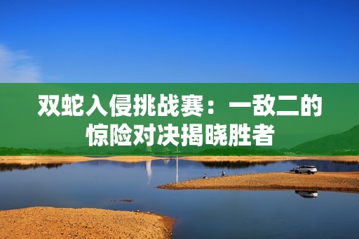 双蛇入侵挑战赛：一敌二的惊险对决揭晓胜者