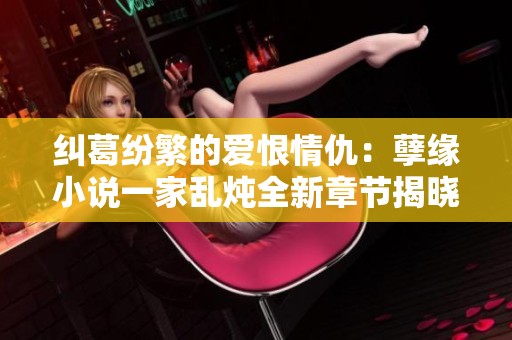 纠葛纷繁的爱恨情仇：孽缘小说一家乱炖全新章节揭晓