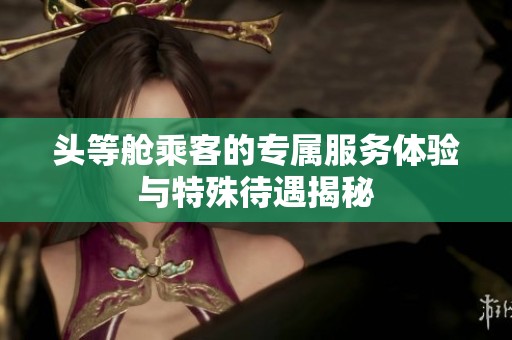 头等舱乘客的专属服务体验与特殊待遇揭秘
