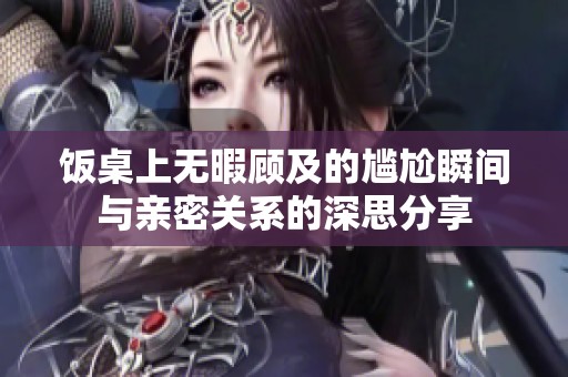 饭桌上无暇顾及的尴尬瞬间与亲密关系的深思分享