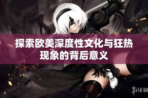 探索欧美深度性文化与狂热现象的背后意义