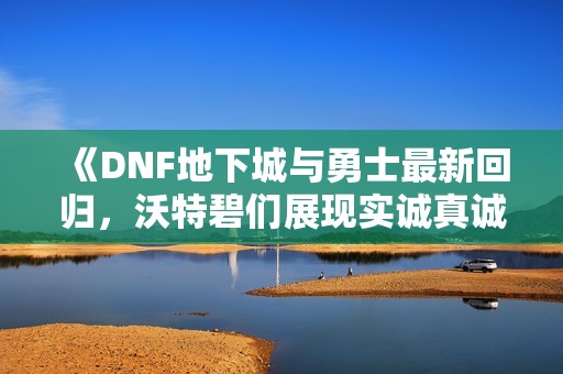 《DNF地下城与勇士最新回归，沃特碧们展现实诚真诚之心》