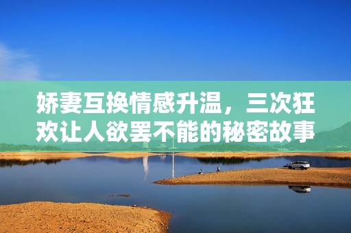 娇妻互换情感升温，三次狂欢让人欲罢不能的秘密故事