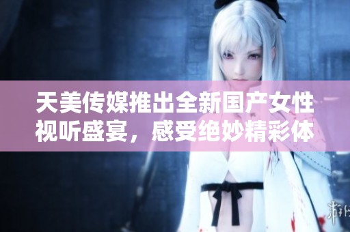 天美传媒推出全新国产女性视听盛宴，感受绝妙精彩体验