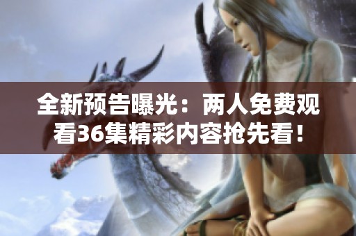 全新预告曝光：两人免费观看36集精彩内容抢先看！
