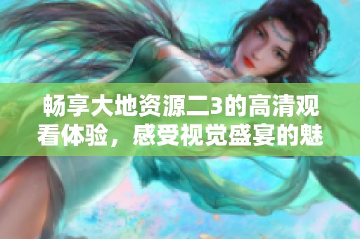 畅享大地资源二3的高清观看体验，感受视觉盛宴的魅力